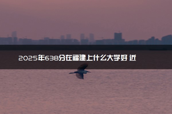 2025年638分在福建上什么大学好 近三年录取分数线是多少