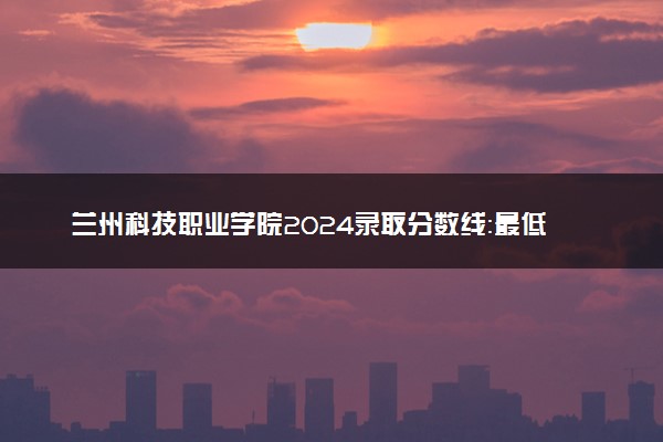 兰州科技职业学院2024录取分数线：最低160分 附2025年报考建议及注意事项
