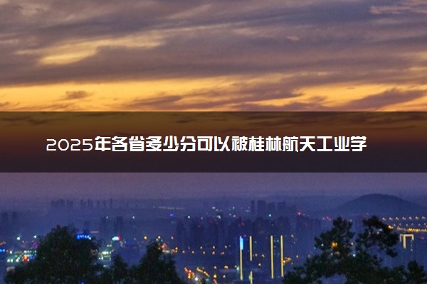 2025年各省多少分可以被桂林航天工业学院录取？历年录取分数线