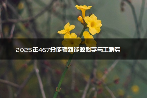 2025年467分能考新能源科学与工程专业吗 467分新能源科学与工程专业大学推荐