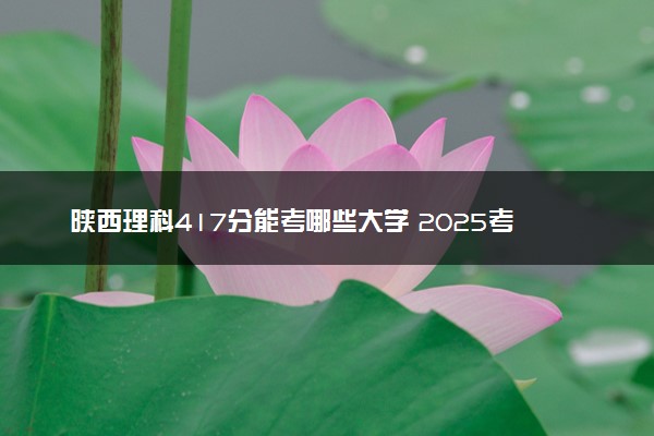 陕西理科417分能考哪些大学 2025考生稳上的大学名单