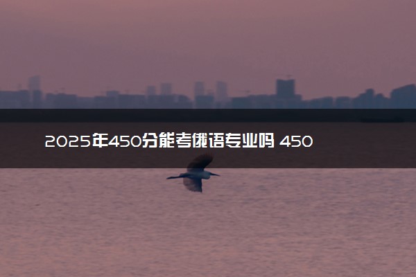 2025年450分能考俄语专业吗 450分俄语专业大学推荐