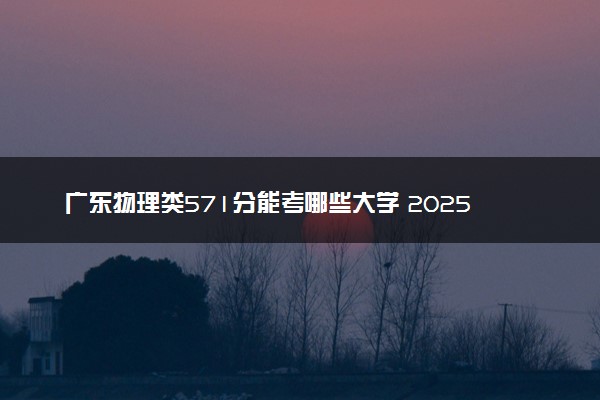 广东物理类571分能考哪些大学 2025考生稳上的大学名单