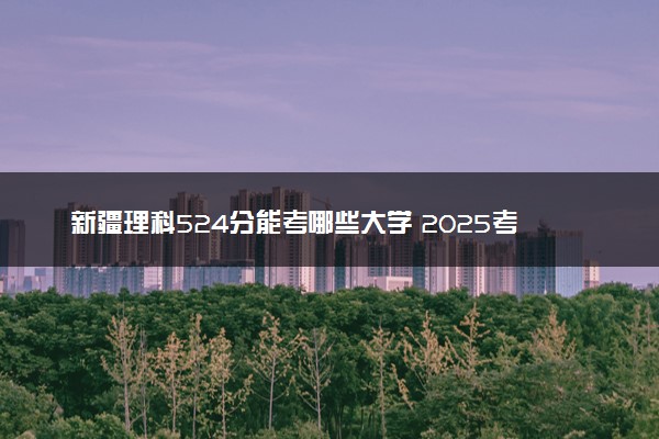新疆理科524分能考哪些大学 2025考生稳上的大学名单