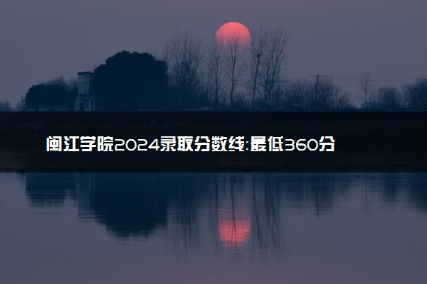 闽江学院2024录取分数线：最低360分 附2025年报考建议及注意事项