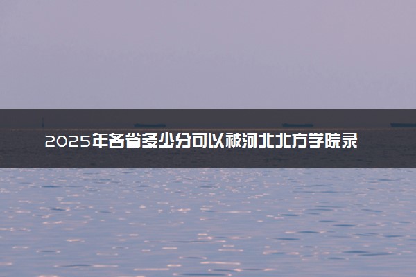 2025年各省多少分可以被河北北方学院录取？历年录取分数线
