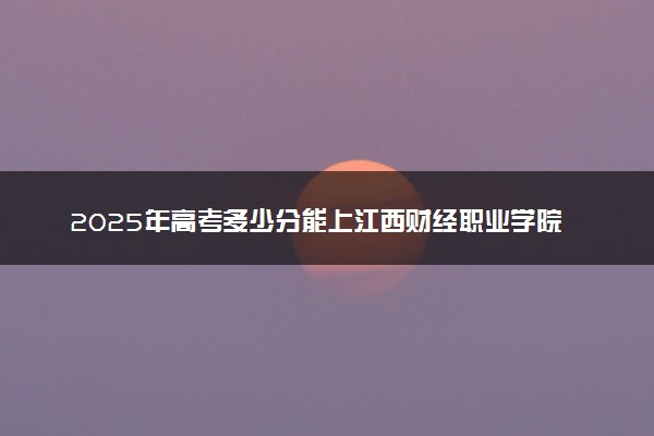 2025年高考多少分能上江西财经职业学院？预测各省份录取分数线（附2024年数据及报考指南）