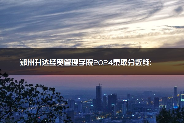 郑州升达经贸管理学院2024录取分数线：最低256分 附2025年报考建议及注意事项