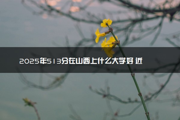 2025年513分在山西上什么大学好 近三年录取分数线是多少