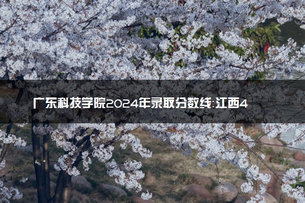 广东科技学院2024年录取分数线：江西478分领跑，新疆270分垫底 2025报考建议及事项