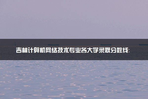 吉林计算机网络技术专业各大学录取分数线：最低145分能上 开设院校及位次