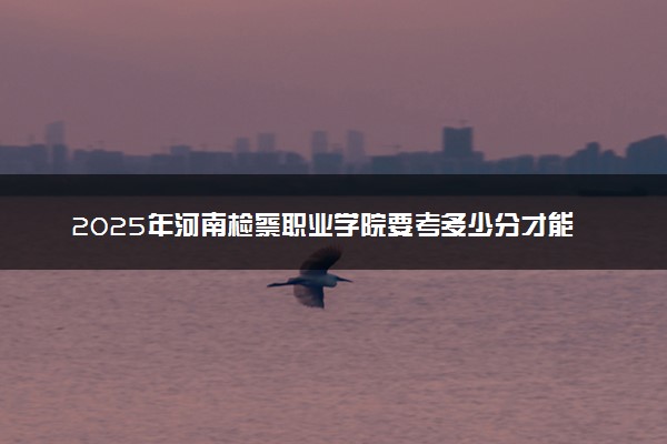 2025年河南检察职业学院要考多少分才能上？历年录取分数线及报考指南（含预测）