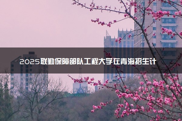 2025联勤保障部队工程大学在青海招生计划及人数 招生专业有哪些