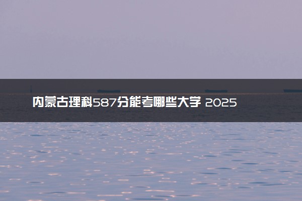 内蒙古理科587分能考哪些大学 2025考生稳上的大学名单