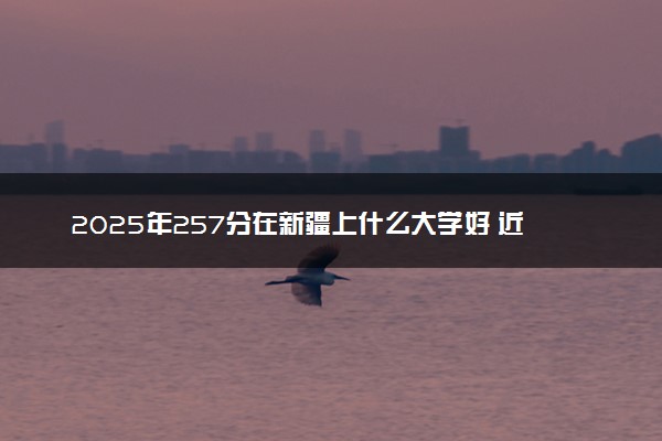 2025年257分在新疆上什么大学好 近三年录取分数线是多少