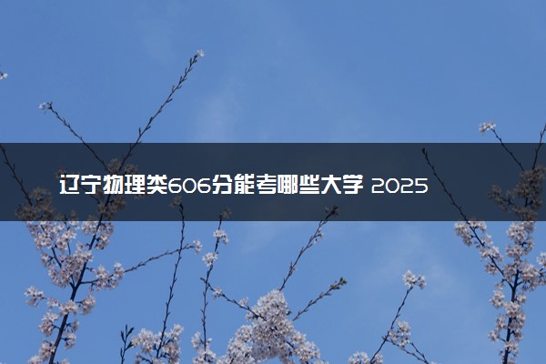 辽宁物理类606分能考哪些大学 2025考生稳上的大学名单