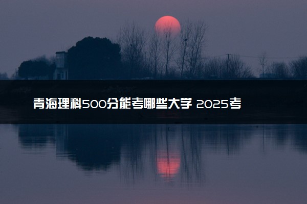 青海理科500分能考哪些大学 2025考生稳上的大学名单