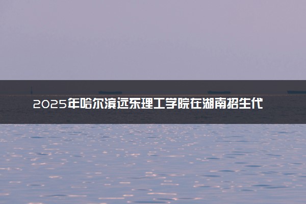 2025年哈尔滨远东理工学院在湖南招生代码及专业代码 哈尔滨远东理工学院湖南代码是多少？怎么查询？