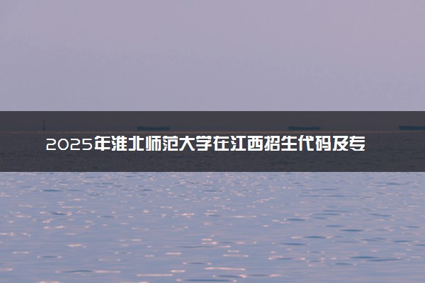2025年淮北师范大学在江西招生代码及专业代码 淮北师范大学江西代码是多少？怎么查询？