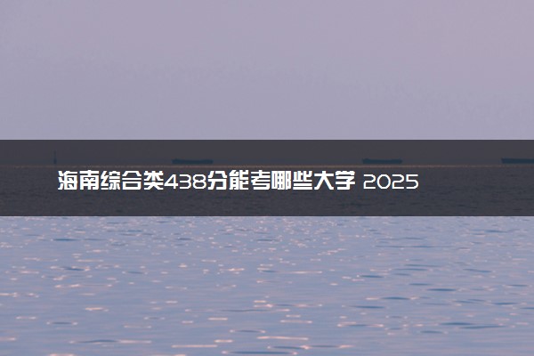 海南综合类438分能考哪些大学 2025考生稳上的大学名单