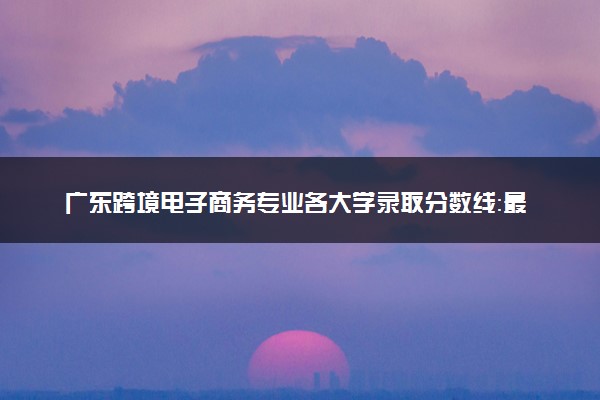 广东跨境电子商务专业各大学录取分数线：最低284分能上 开设院校及位次