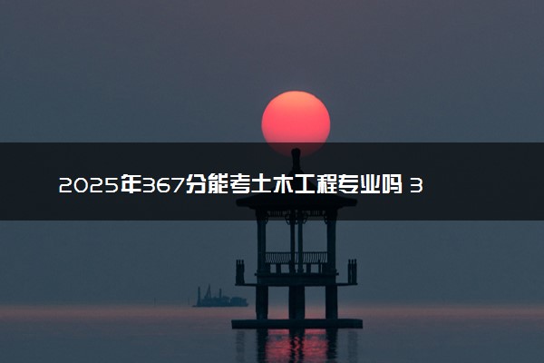 2025年367分能考土木工程专业吗 367分土木工程专业大学推荐