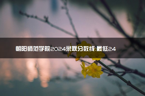朝阳师范学院2024录取分数线：最低243分 附2025年报考建议及注意事项