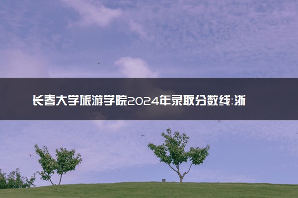 长春大学旅游学院2024年录取分数线：浙江533分领跑，吉林177分垫底 2025报考建议及事项