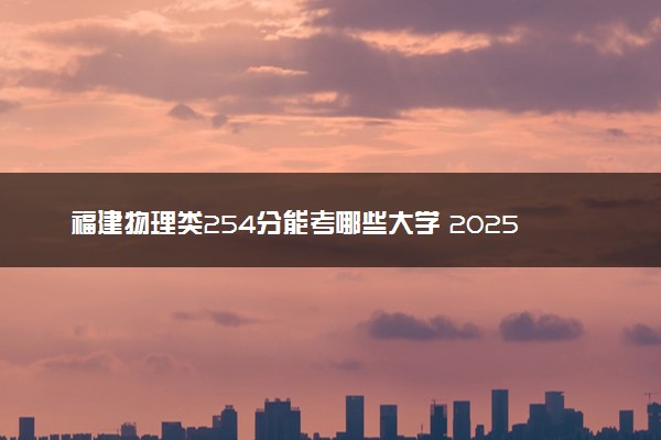 福建物理类254分能考哪些大学 2025考生稳上的大学名单