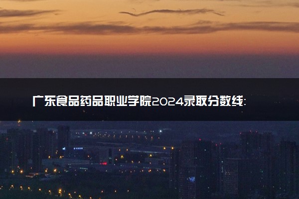 广东食品药品职业学院2024录取分数线：最低220分 附2025年报考建议及注意事项