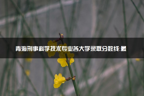 青海刑事科学技术专业各大学录取分数线：最低490分能上 开设院校及位次