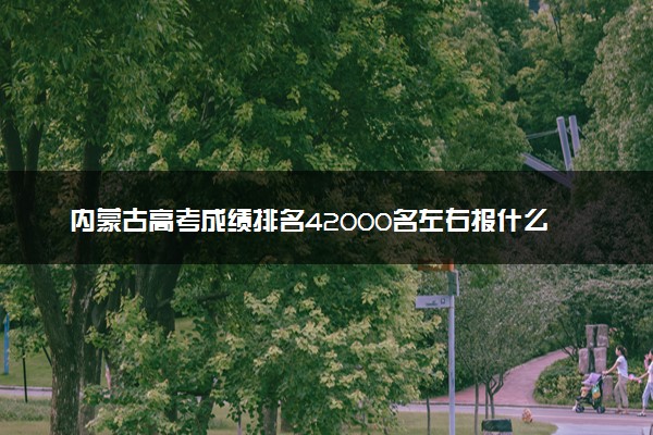 内蒙古高考成绩排名42000名左右报什么大学好（2025年参考）