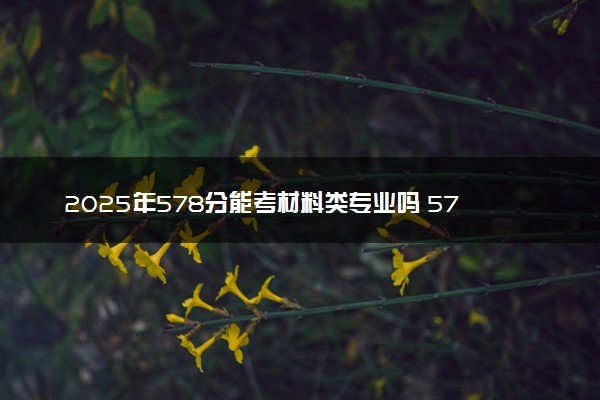 2025年578分能考材料类专业吗 578分材料类专业大学推荐
