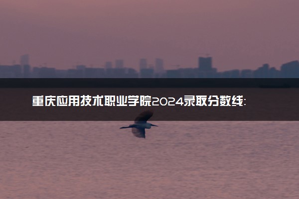 重庆应用技术职业学院2024录取分数线：最低193分 附2025年报考建议及注意事项