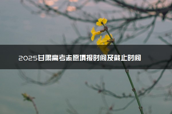 2025甘肃高考志愿填报时间及截止时间 附官网入口和填报指南