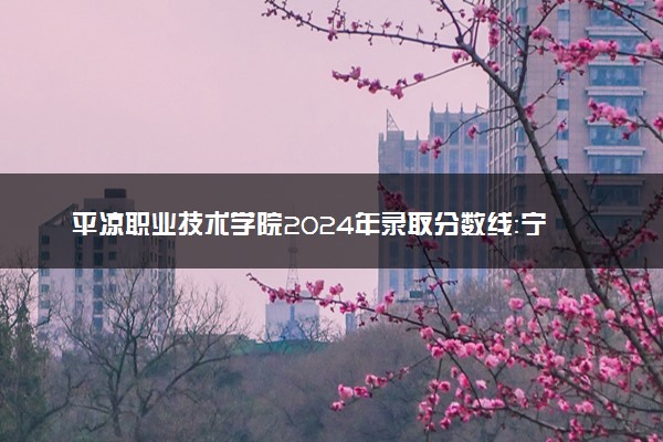 平凉职业技术学院2024年录取分数线：宁夏334分领跑，宁夏233分垫底 2025报考建议及事项