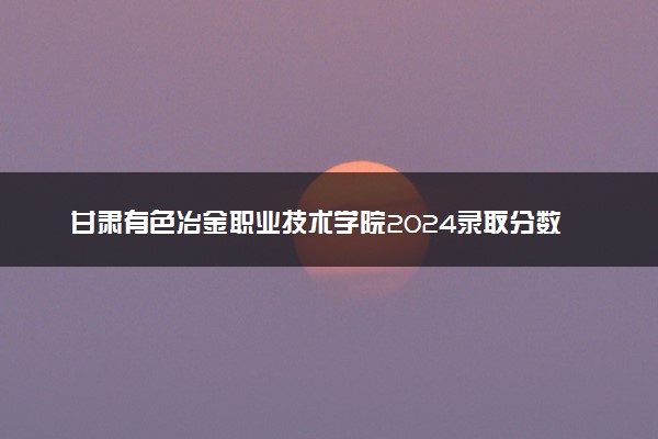 甘肃有色冶金职业技术学院2024录取分数线：最低237分 附2025年报考建议及注意事项