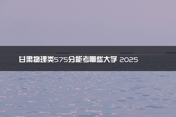 甘肃物理类575分能考哪些大学 2025考生稳上的大学名单