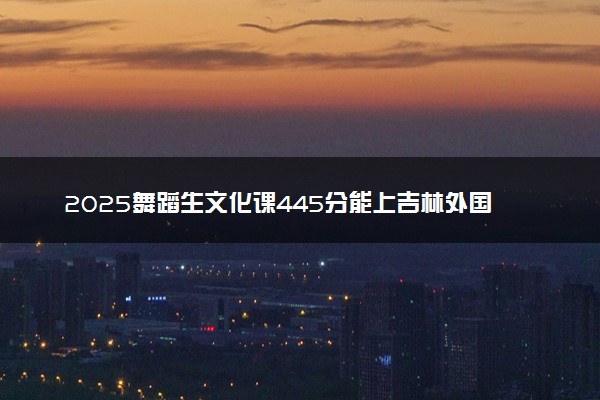 2025舞蹈生文化课445分能上吉林外国语大学吗