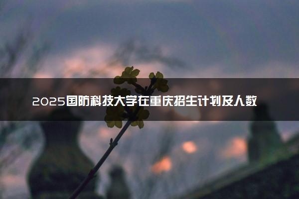 2025国防科技大学在重庆招生计划及人数 招生专业有哪些