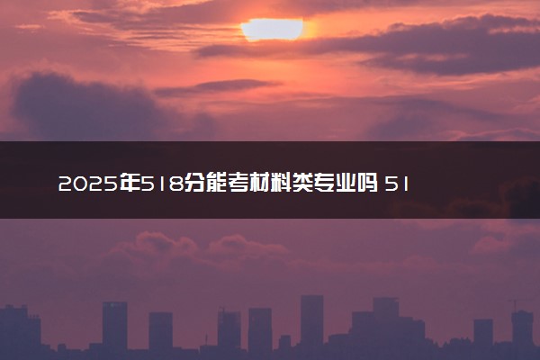 2025年518分能考材料类专业吗 518分材料类专业大学推荐