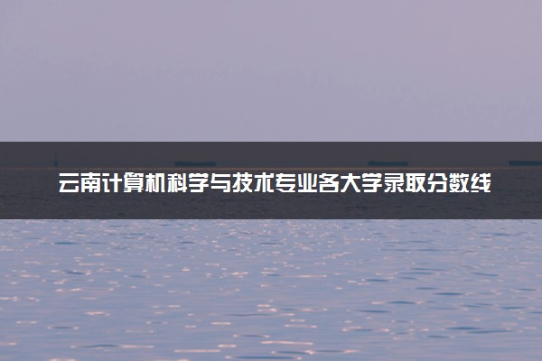 云南计算机科学与技术专业各大学录取分数线：最低380分能上 开设院校及位次
