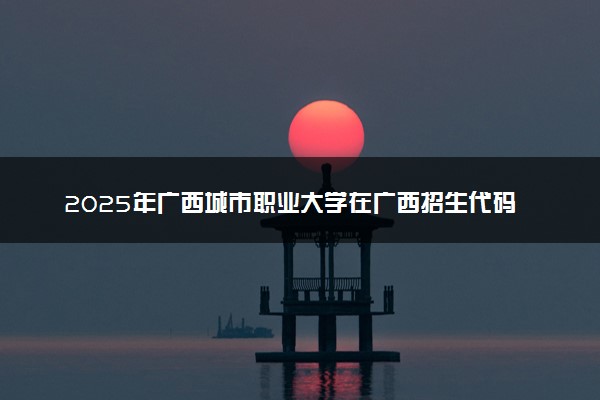 2025年广西城市职业大学在广西招生代码及专业代码 广西城市职业大学广西代码是多少？怎么查询？