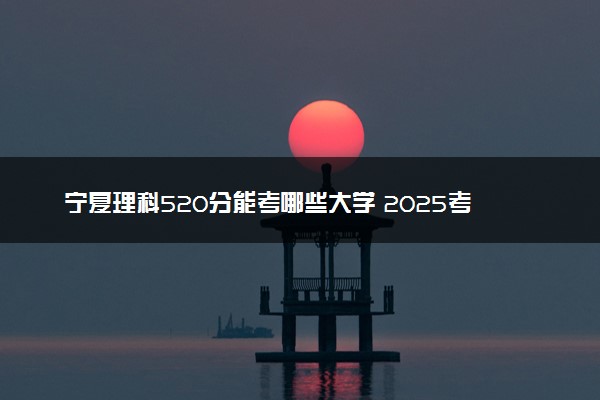 宁夏理科520分能考哪些大学 2025考生稳上的大学名单