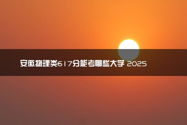 安徽物理类617分能考哪些大学 2025考生稳上的大学名单
