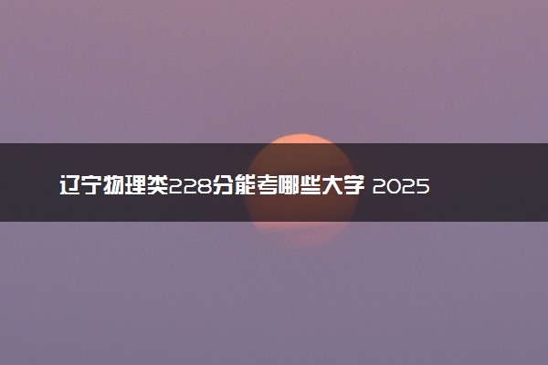 辽宁物理类228分能考哪些大学 2025考生稳上的大学名单