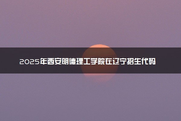2025年西安明德理工学院在辽宁招生代码：3894 专业代码及报考指南