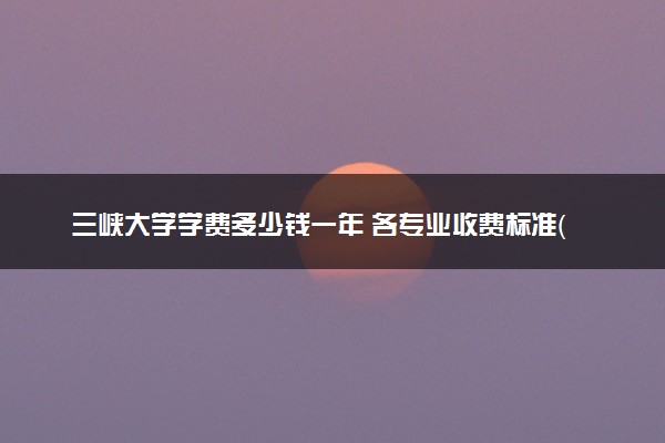 三峡大学学费多少钱一年 各专业收费标准（2025年参考）