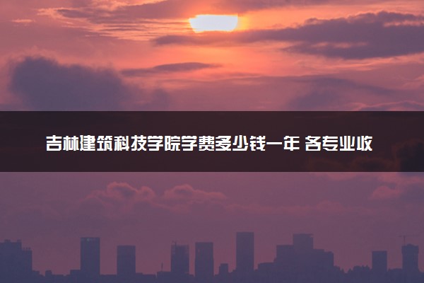 吉林建筑科技学院学费多少钱一年 各专业收费标准（2025年参考）