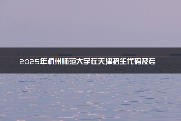 2025年杭州师范大学在天津招生代码及专业代码 杭州师范大学天津代码是多少？怎么查询？